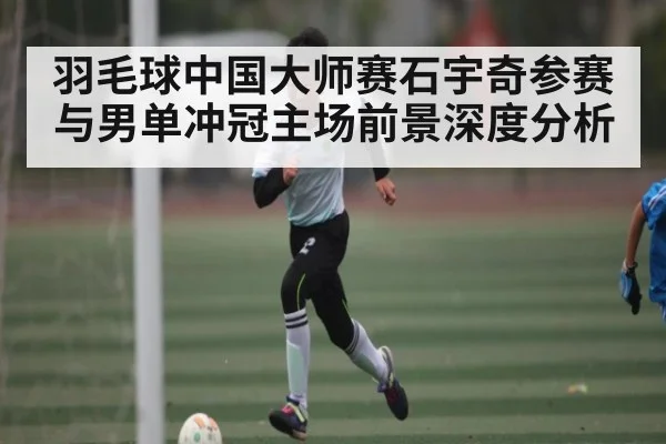 羽毛球中国大师赛石宇奇参赛与男单冲冠主场前景深度分析