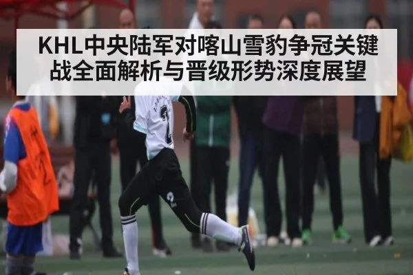 KHL中央陆军对喀山雪豹争冠关键战全面解析与晋级形势深度展望