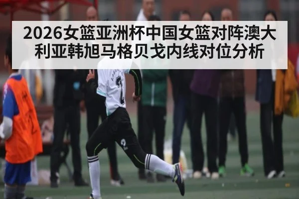 2026女篮亚洲杯中国女篮对阵澳大利亚韩旭马格贝戈内线对位分析